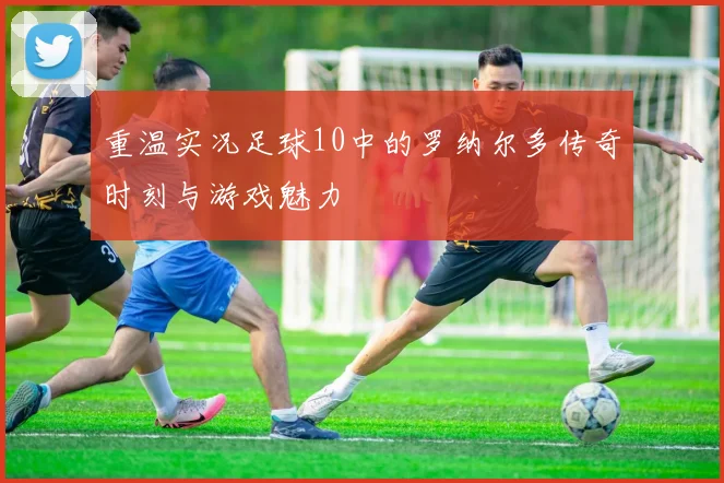 重温实况足球10中的罗纳尔多传奇时刻与游戏魅力