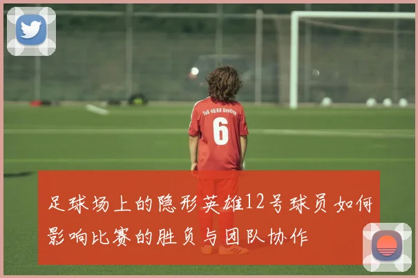 足球场上的隐形英雄12号球员如何影响比赛的胜负与团队协作