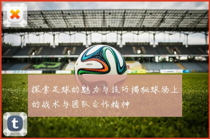 探索足球的魅力与技巧揭秘球场上的战术与团队合作精神
