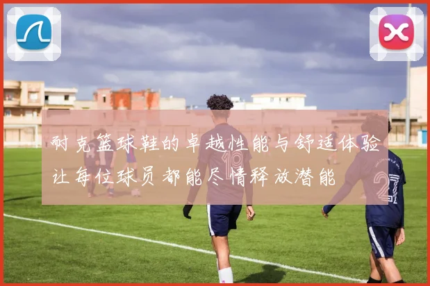 耐克篮球鞋的卓越性能与舒适体验让每位球员都能尽情释放潜能