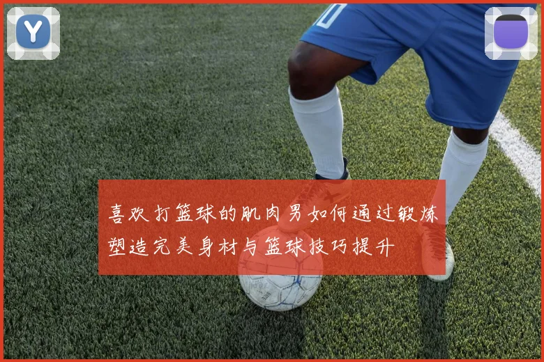 喜欢打篮球的肌肉男如何通过锻炼塑造完美身材与篮球技巧提升