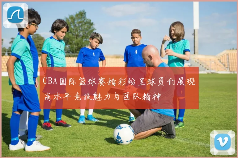 CBA国际篮球赛精彩纷呈球员们展现高水平竞技魅力与团队精神