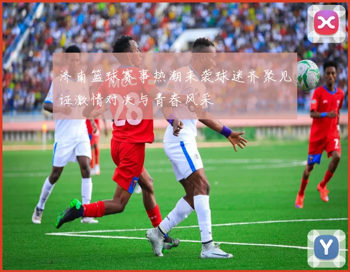 济南篮球赛事热潮来袭球迷齐聚见证激情对决与青春风采