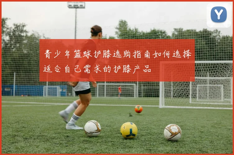 青少年篮球护膝选购指南如何选择适合自己需求的护膝产品