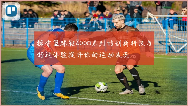 探索篮球鞋Zoom系列的创新科技与舒适体验提升你的运动表现