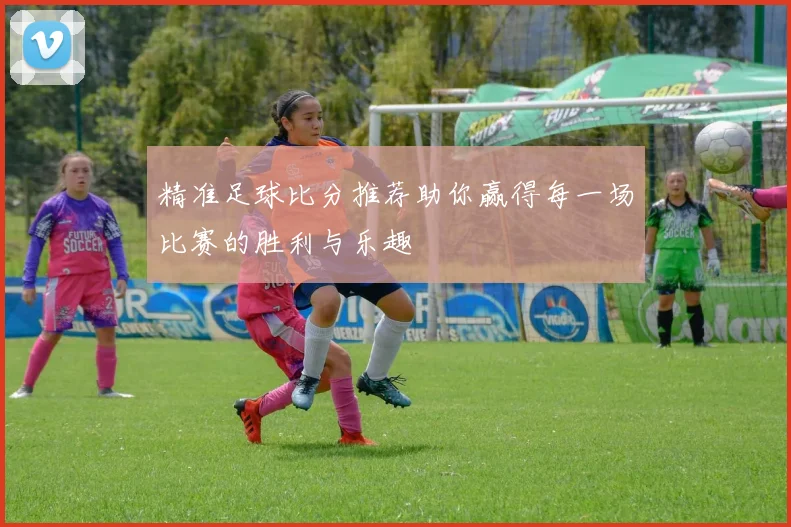 精准足球比分推荐助你赢得每一场比赛的胜利与乐趣