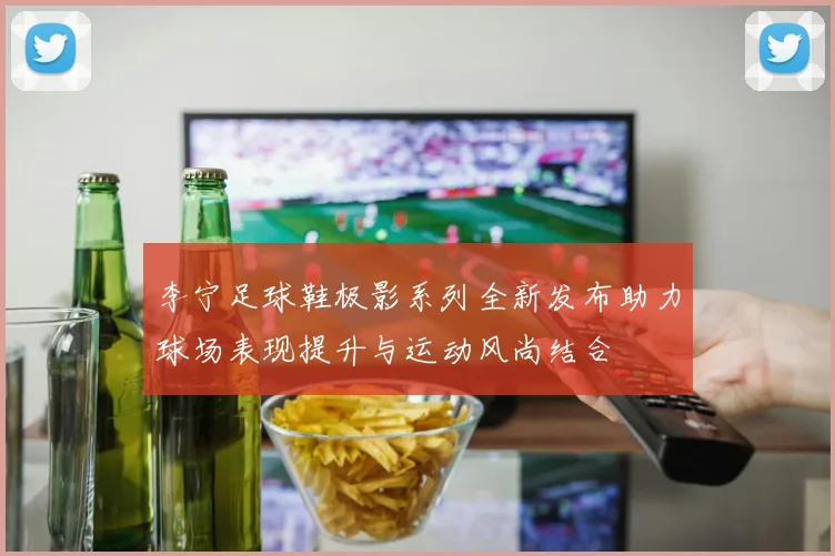 李宁足球鞋极影系列全新发布助力球场表现提升与运动风尚结合